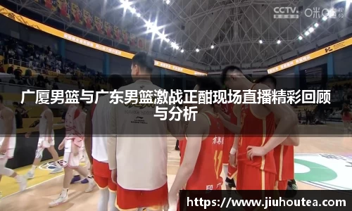 广厦男篮与广东男篮激战正酣现场直播精彩回顾与分析